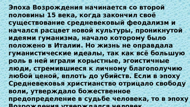 Эпоха Возрождения начинается со второй половины 15 века, когда закончил своё существование средневековый феодализм и начался расцвет новой культуры, проникнутой идеями гуманизма, начало которому было положено в Италии. Но жизнь не оправдала гуманистические идеалы, так как всё большую роль в ней играли корыстные, эгоистичные люди, стремившиеся к личному благополучию любой ценой, вплоть до убийств. Если в эпоху Средневековья христианство отрицало свободу воли, утверждало божественное предопределение в судьбе человека, то в эпоху Возрождения утверждался человек, сопричастный всем сферам знания, всем формам социальной, гражданской и творческой деятельности, то есть универсальный человек, ориентированный на переустройство мира. 