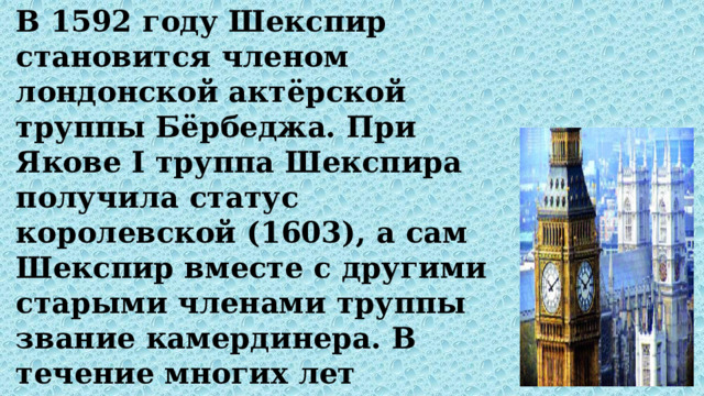 В 1592 году Шекспир становится членом лондонской актёрской труппы Бёрбеджа. При Якове I труппа Шекспира получила статус королевской (1603), а сам Шекспир вместе с другими старыми членами труппы звание камердинера. В течение многих лет Шекспир занимался ростовщичеством. 