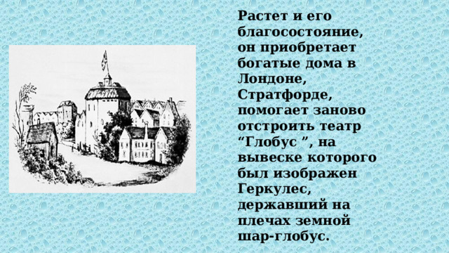 Растет и его благосостояние, он приобретает богатые дома в Лондоне, Стратфорде, помогает заново отстроить театр “Глобус ”, на вывеске которого был изображен Геркулес, державший на плечах земной шар-глобус. 