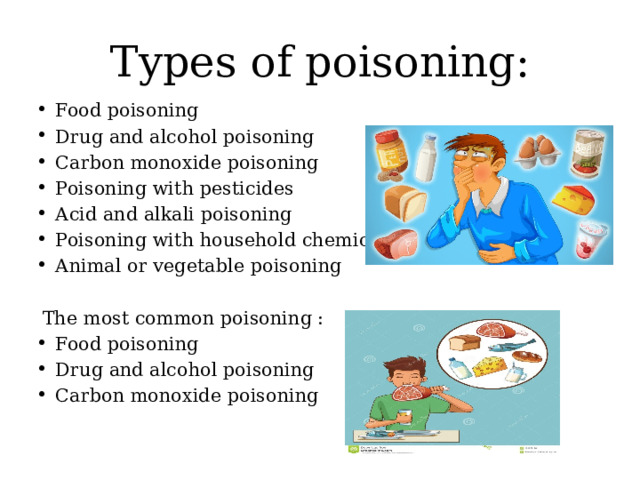 Types of poisoning: Food poisoning Drug and alcohol poisoning Carbon monoxide poisoning Poisoning with pesticides Acid and alkali poisoning Poisoning with household chemicals Animal or vegetable poisoning  The most common poisoning : Food poisoning Drug and alcohol poisoning Carbon monoxide poisoning 