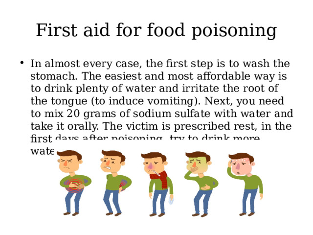 First aid for food poisoning In almost every case, the first step is to wash the stomach. The easiest and most affordable way is to drink plenty of water and irritate the root of the tongue (to induce vomiting). Next, you need to mix 20 grams of sodium sulfate with water and take it orally. The victim is prescribed rest, in the first days after poisoning, try to drink more water and refrain from eating. 
