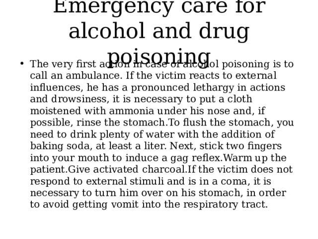 Emergency care for alcohol and drug poisoning The very first action in case of alcohol poisoning is to call an ambulance. If the victim reacts to external influences, he has a pronounced lethargy in actions and drowsiness, it is necessary to put a cloth moistened with ammonia under his nose and, if possible, rinse the stomach.To flush the stomach, you need to drink plenty of water with the addition of baking soda, at least a liter. Next, stick two fingers into your mouth to induce a gag reflex.Warm up the patient.Give activated charcoal.If the victim does not respond to external stimuli and is in a coma, it is necessary to turn him over on his stomach, in order to avoid getting vomit into the respiratory tract. 