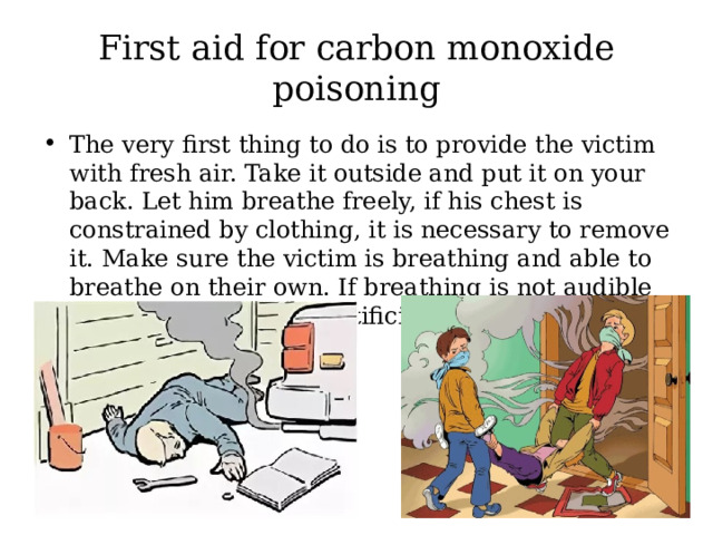 First aid for carbon monoxide poisoning The very first thing to do is to provide the victim with fresh air. Take it outside and put it on your back. Let him breathe freely, if his chest is constrained by clothing, it is necessary to remove it. Make sure the victim is breathing and able to breathe on their own. If breathing is not audible or barely noticeable, artificial respiration is necessary. 