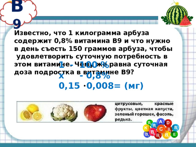 В 9 Известно, что 1 килограмма арбуза содержит 0,8% витамина В9 и что нужно в день съесть 150 граммов арбуза, чтобы удовлетворить суточную потребность в этом витамине. Чему же равна суточная доза подростка в витамине В9? - 100 % х - 0,8% 0,15 · 0,008= (мг) 