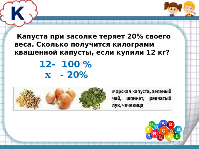 К  Капуста при засолке теряет 20% своего веса. Сколько получится килограмм квашенной капусты, если купили 12 кг? - 100 %  х - 20% 