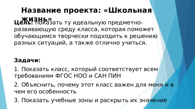 Название проекта: «Школьная жизнь» Цель: показать ту идеальную предметно-развивающую среду класса, которая поможет обучающимся творчески подходить к решению разных ситуаций, а также отлично учиться. Задачи: 1. Показать класс, который соответствует всем требованиям ФГОС НОО и САН ПИН 2. Объяснить, почему этот класс важен для меня и в чем его особенность 3. Показать учебные зоны и раскрыть их значение 