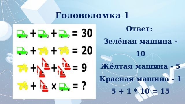 Головоломка 1 Ответ:  Зелёная машина - 10 Жёлтая машина - 5 Красная машина - 1 5 + 1 * 10 = 15 