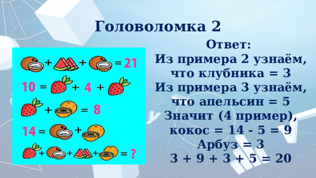 Головоломка 2 Ответ:  Из примера 2 узнаём, что клубника = 3 Из примера 3 узнаём, что апельсин = 5 Значит (4 пример), кокос = 14 - 5 = 9 Арбуз = 3 3 + 9 + 3 + 5 = 20 