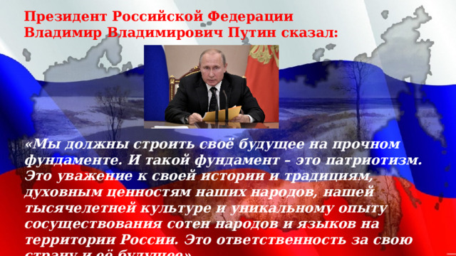 Президент Российской Федерации Владимир Владимирович Путин сказал:       «Мы должны строить своё будущее на прочном фундаменте. И такой фундамент – это патриотизм. Это уважение к своей истории и традициям, духовным ценностям наших народов, нашей тысячелетней культуре и уникальному опыту сосуществования сотен народов и языков на территории России. Это ответственность за свою страну и её будущее»   