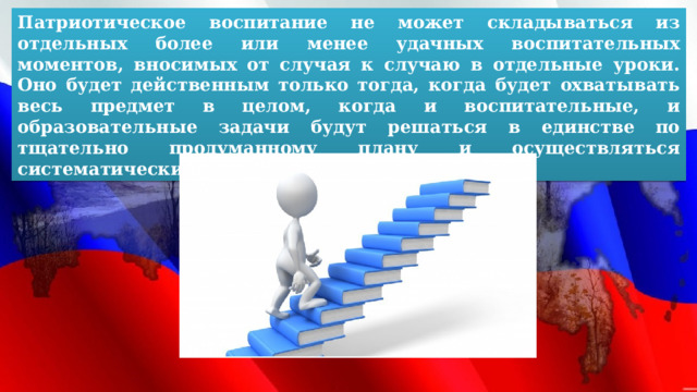 Патриотическое воспитание не может складываться из отдельных более или менее удачных воспитательных моментов, вносимых от случая к случаю в отдельные уроки. Оно будет действенным только тогда, когда будет охватывать весь предмет в целом, когда и воспитательные, и образовательные задачи будут решаться в единстве по тщательно продуманному плану и осуществляться систематически. 