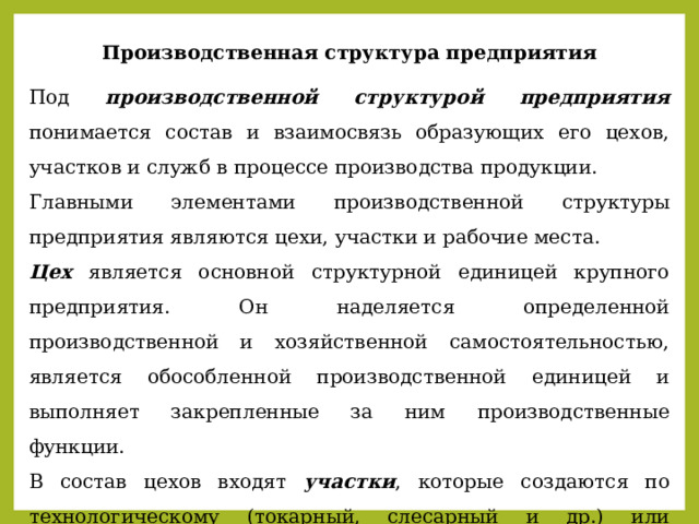 Производственная структура предприятия Под производственной структурой предприятия понимается состав и взаимосвязь образующих его цехов, участков и служб в процессе производства продукции. Главными элементами производственной структуры предприятия являются цехи, участки и рабочие места. Цех является основной структурной единицей крупного предприятия. Он наделяется определенной производственной и хозяйственной самостоятельностью, является обособленной производственной единицей и выполняет закрепленные за ним производственные функции. В состав цехов входят участки , которые создаются по технологическому (токарный, слесарный и др.) или предметному (по изготовлению части готового продукта) принципу. 