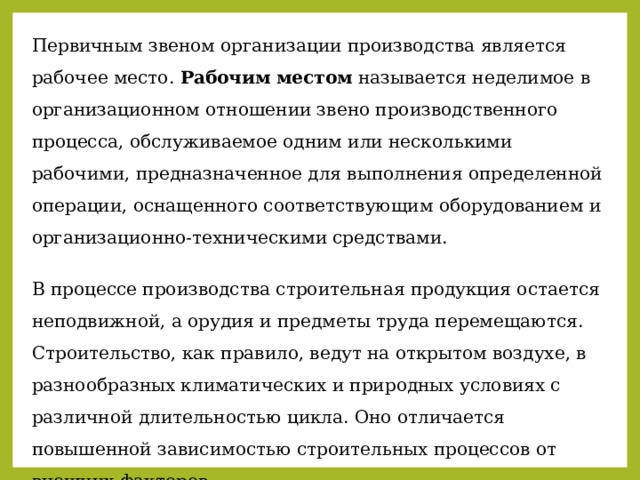 Первичным звеном организации производства является рабочее место. Рабочим местом называется неделимое в организационном отношении звено производственного процесса, обслуживаемое одним или несколькими рабочими, предназначенное для выполнения определенной операции, оснащенного соответствующим оборудованием и организационно-техническими средствами. В процессе производства строительная продукция остается неподвижной, а орудия и предметы труда перемещаются. Строительство, как правило, ведут на открытом воздухе, в разнообразных климатических и природных условиях с различной длительностью цикла. Оно отличается повышенной зависимостью строительных процессов от внешних факторов. 