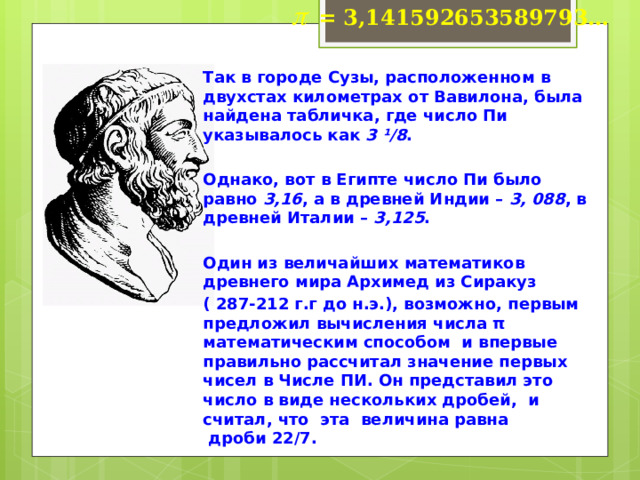 p  = 3,141592653589793… Так в городе Сузы, расположенном в двухстах километрах от Вавилона, была найдена табличка, где число Пи указывалось как  3 ¹/8 .   Однако, вот в Египте число Пи было равно  3,16 , а в древней Индии –  3, 088 , в древней Италии –  3,125 .   Один из величайших математиков древнего мира Архимед из Сиракуз ( 287-212 г.г до н.э.), возможно, первым предложил вычисления числа π математическим способом и впервые правильно рассчитал значение первых чисел в Числе ПИ. Он представил это число в виде нескольких дробей, и считал, что  эта  величина равна  дроби 22/7.  