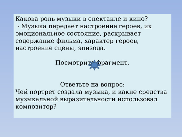 Какова роль музыки в спектакле и кино?  - Музыка передает настроение героев, их эмоциональное состояние, раскрывает содержание фильма, характер героев, настроение сцены, эпизода. Посмотрите фрагмент. Ответьте на вопрос: Чей портрет создала музыка, и какие средства музыкальной выразительности использовал композитор? 