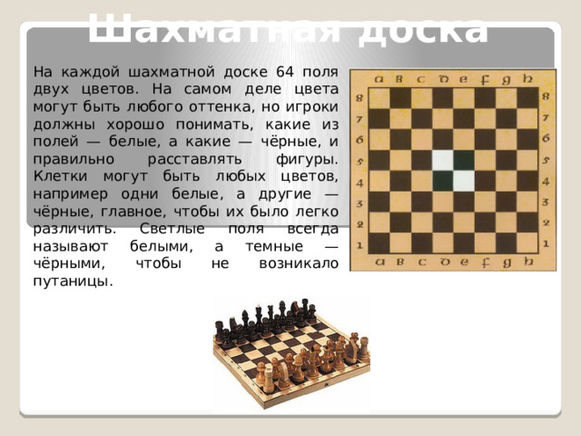 Шахматная доска На каждой шахматной доске 64 поля двух цветов. На самом деле цвета могут быть любого оттенка, но игроки должны хорошо понимать, какие из полей — белые, а какие — чёрные, и правильно расставлять фигуры. Клетки могут быть любых цветов, например одни белые, а другие — чёрные, главное, чтобы их было легко различить. Светлые поля всегда называют белыми, а темные — чёрными, чтобы не возникало путаницы. 