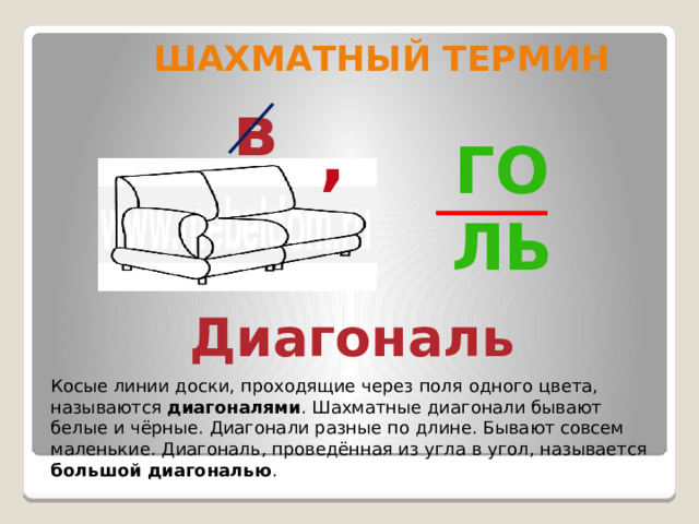 Шахматный термин   в , Го ль Диагональ Косые линии доски, проходящие через поля одного цвета, называются диагоналями . Шахматные диагонали бывают белые и чёрные. Диагонали разные по длине. Бывают совсем маленькие. Диагональ, проведённая из угла в угол, называется большой диагональю . 