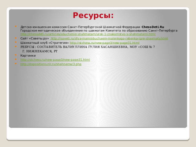 Ресурсы: Детско-юношеская комиссия Санкт-Петербургской Шахматной Федерации  ChessDeti.Ru  Городское методическое объединение по шахматам Комитета по образованию Санкт-Петербурга http://chessdeti.ru/articles/obuchenie-shahmatam/urok-1-znakomstvo-s-shahmatami.html Сайт «Советы.ру»  http://isoveti.ru/dlya-mam/obuchaem-malenkogo-rebenka-igre-shaxmaty.html Шахматный клуб «Стратегия» http://stchess.ru/new-page3/new-page31.html Ребусы : Составитель Валиуллина Гулия Хасаншиевна, МОУ «СОШ № 7  г. Нижнекамск, РТ Картинки http://stchess.ru/new-page3/new-page31.html http://expositions.nlr.ru/shahnama/3.php 