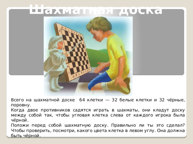 Шахматная доска Всего на шахматной доске 64 клетки — 32 белые клетки и 32 чёрные, поровну.  Когда двое противников садятся играть в шахматы, они кладут доску между собой так, чтобы угловая клетка слева от каждого игрока была чёрной.  Положи перед собой шахматную доску. Правильно ли ты это сделал? Чтобы проверить, посмотри, какого цвета клетка в левом углу. Она должна быть чёрной. 