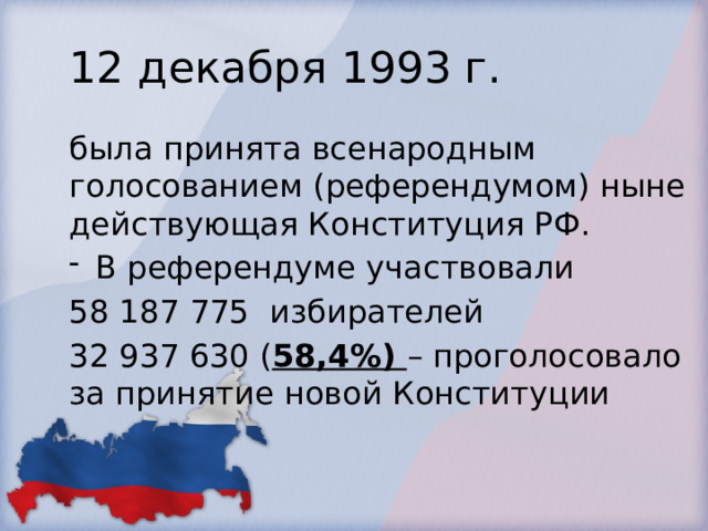 12 декабря 1993 г. была принята всенародным голосованием (референдумом) ныне действующая Конституция РФ. В референдуме участвовали 58 187 775 избирателей 32 937 630 ( 58,4%) – проголосовало за принятие новой Конституции 