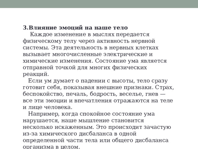 3.Влияние эмоций на наше тело  Каждое изменение в мыслях передается физическому телу через активность нервной системы. Эта деятельность в нервных клетках вызывает многочисленные электрические и химические изменения. Состояние ума является отправной точкой для многих физических реакций.  Если ум думает о падении с высоты, тело сразу готовит себя, показывая внешние признаки. Страх, беспокойство, печаль, бодрость, веселье, гнев — все эти эмоции и впечатления отражаются на теле и лице человека.  Например, когда спокойное состояние ума нарушается, наше мышление становится несколько искаженным. Это происходит зачастую из-за химического дисбаланса в одной определенной части тела или общего дисбаланса организма в целом. 