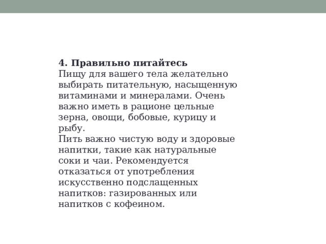 4. Правильно питайтесь Пищу для вашего тела желательно выбирать питательную, насыщенную витаминами и минералами. Очень важно иметь в рационе цельные зерна, овощи, бобовые, курицу и рыбу. Пить важно чистую воду и здоровые напитки, такие как натуральные соки и чаи. Рекомендуется отказаться от употребления искусственно подслащенных напитков: газированных или напитков с кофеином. 