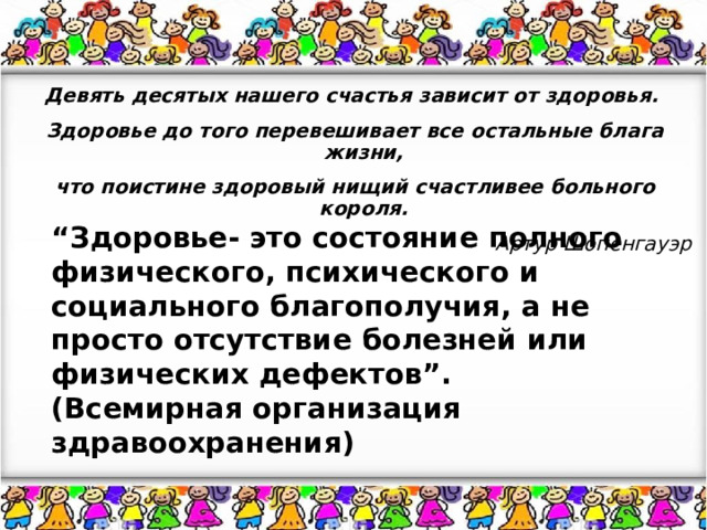 Девять десятых нашего счастья зависит от здоровья.  Здоровье до того перевешивает все остальные блага жизни,  что поистине здоровый нищий счастливее больного короля. Артур Шопенгауэр “ Здоровье- это состояние полного физического, психического и социального благополучия, а не просто отсутствие болезней или физических дефектов”. (Всемирная организация здравоохранения) 