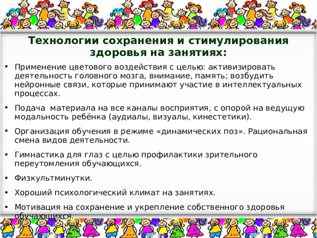 Технологии сохранения и стимулирования здоровья на занятиях:   Применение цветового воздействия с целью: активизировать деятельность головного мозга, внимание, память; возбудить нейронные связи, которые принимают участие в интеллектуальных процессах. Подача материала на все каналы восприятия, с опорой на ведущую модальность ребёнка (аудиалы, визуалы, кинестетики). Организация обучения в режиме «динамических поз». Рациональная смена видов деятельности. Гимнастика для глаз с целью профилактики зрительного переутомления обучающихся. Физкультминутки. Хороший психологический климат на занятиях. Мотивация на сохранение и укрепление собственного здоровья обучающихся. 