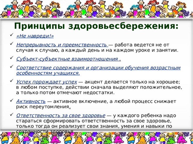 Принципы здоровьесбережения: «Не навреди!» Непрерывность и преемственность  — работа ведется не от случая к случаю, а каждый день и на каждом уроке и занятии. Субъект-субъектные взаимоотношения  . Соответствие содержания и организации обучения возрастным особенностям учащихся. Успех порождает успех   — акцент делается только на хорошее; в любом поступке, действии сначала выделяют положительное, а только потом отмечают недостатки. Активность   — активное включение, а любой процесс снижает риск переутомления . Ответственность за свое здоровье   — у каждого ребенка надо стараться сформировать ответственность за свое здоровье, только тогда он реализует свои знания, умения и навыки по сохранности здоровья. 