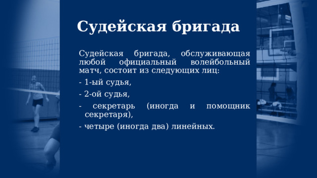 Судейская бригада Судейская бригада, обслуживающая любой официальный волейбольный матч, состоит из следующих лиц: - 1-ый судья, - 2-ой судья, - секретарь (иногда и помощник секретаря), - четыре (иногда два) линейных. 