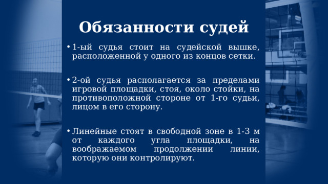 Обязанности судей 1-ый судья стоит на судейской вышке, расположенной у одного из концов сетки. 2-ой судья располагается за пределами игровой площадки, стоя, около стойки, на противоположной стороне от 1-го судьи, лицом в его сторону. Линейные стоят в свободной зоне в 1-3 м от каждого угла площадки, на воображаемом продолжении линии, которую они контролируют. 