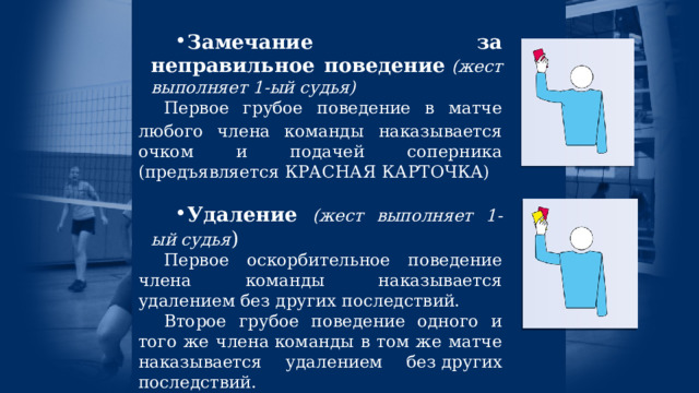 Замечание за неправильное поведение   (жест выполняет 1-ый судья) Первое грубое поведение в матче любого члена команды  наказывается очком и подачей соперника (предъявляется КРАСНАЯ КАРТОЧКА) Удаление (жест выполняет 1-ый судья ) Первое оскорбительное поведение члена команды наказывается удалением без других последствий. Второе грубое поведение одного и того же члена команды в том же матче наказывается удалением без других последствий. 