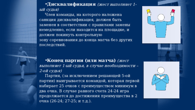 Дисквалификация  (жест выполняет 1-ый судья) Член команды, на которого наложена санкция дисквалификация, должен быть заменен в соответствии с правилами замены немедленно, если находится на площадке, и должен покинуть контрольную зону соревнования до конца матча без других последствий. Конец партии (или матча)   (жест выполняет 1-ый судья, в случае необходимости – 2-ой судья) Партия, (за исключением решающей 5-ой партии) выигрывается командой, которая первой набирает 25 очков с преимуществом минимум в два очка. В случае равного счета 24-24 игра продолжается до достижения преимущества в 2 очка (26-24; 27-25; и т.д.).  