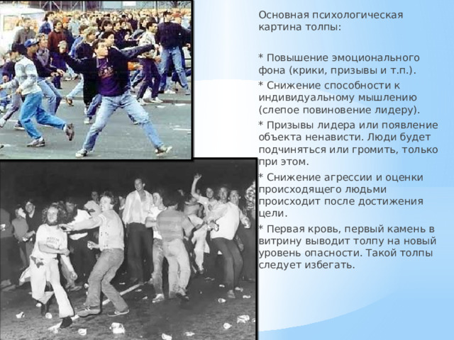 Основная психологическая картина толпы: * Повышение эмоционального фона (крики, призывы и т.п.). * Снижение способности к индивидуальному мышлению (слепое повиновение лидеру). * Призывы лидера или появление объекта ненависти. Люди будет подчиняться или громить, только при этом. * Снижение агрессии и оценки происходящего людьми происходит после достижения цели. * Первая кровь, первый камень в витрину выводит толпу на новый уровень опасности. Такой толпы следует избегать. 