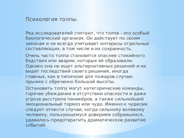 Психология толпы. Ряд исследователей считают, что толпа - это особый биологический организм. Он действует по своим законам и не всегда учитывает интересы отдельных составляющих, в том числе и их сохранность. Очень часто толпа становится опаснее стихийного бедствия или аварии, которые её образовали. Однако она не ищет альтернативных решений и не видит последствий своего решения, иногда главных, как в типичном для пожаров случае: прыжке с обреченно большой высоты. Остановить толпу могут категорические команды, горячее убеждение в отсутствии опасности и даже угроза расстрела паникёров, а также сильнейший эмоциональный тормоз или чудо. Именно к чудесам следует отнести случаи, когда сильному волевому человеку, пользующемуся доверием собравшихся, удавалось предотвратить драматическое развитие событий. 