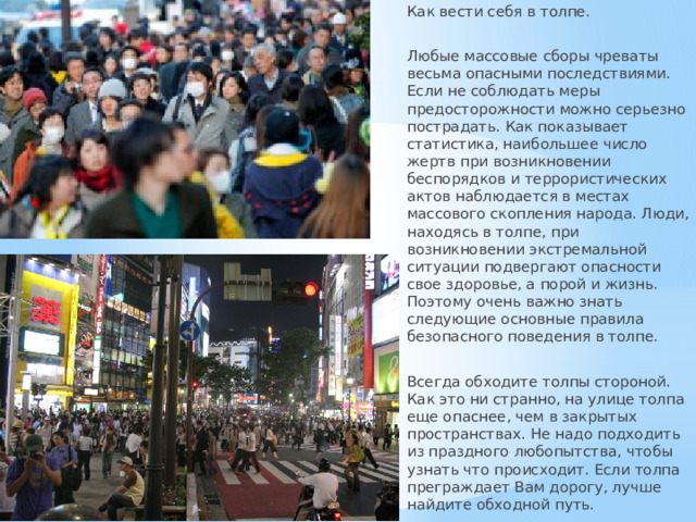 Как вести себя в толпе. Любые массовые сборы чреваты весьма опасными последствиями. Если не соблюдать меры предосторожности можно серьезно пострадать. Как показывает статистика, наибольшее число жертв при возникновении беспорядков и террористических актов наблюдается в местах массового скопления народа. Люди, находясь в толпе, при возникновении экстремальной ситуации подвергают опасности свое здоровье, а порой и жизнь. Поэтому очень важно знать следующие основные правила безопасного поведения в толпе. Всегда обходите толпы стороной. Как это ни странно, на улице толпа еще опаснее, чем в закрытых пространствах. Не надо подходить из праздного любопытства, чтобы узнать что происходит. Если толпа преграждает Вам дорогу, лучше найдите обходной путь. 