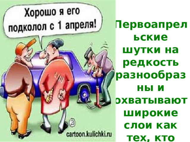 Первоапрельские шутки на редкость разнообразны и охватывают широкие слои как тех, кто шутит, так и тех, над кем шутят. 