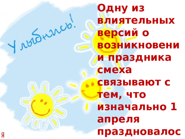 Одну из влиятельных версий о возникновении праздника смеха связывают с тем, что изначально 1 апреля праздновалось во многих странах как день весеннего равноденствия и время Пасхи. 