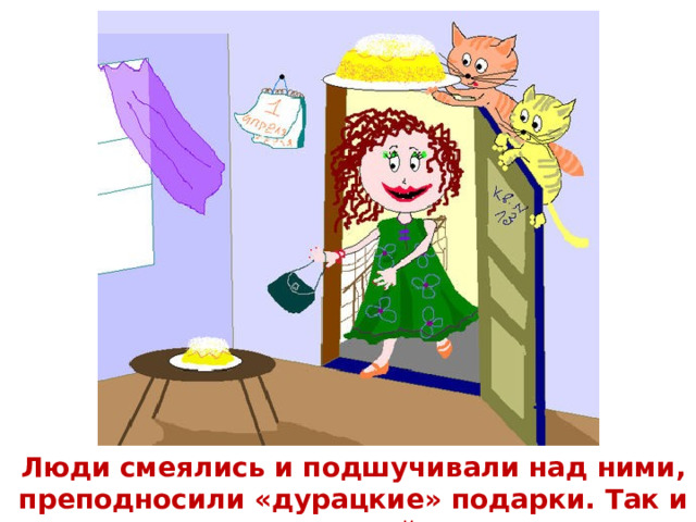  Люди смеялись и подшучивали над ними, преподносили «дурацкие» подарки. Так и возник так называемый «День смеха».    