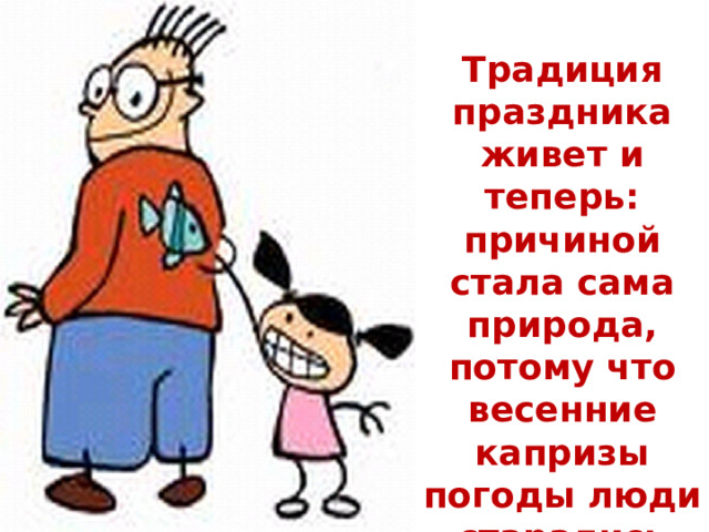  Традиция праздника живет и теперь: причиной стала сама природа, потому что весенние капризы погоды люди старались задобрить шутками и розыгрышами.   