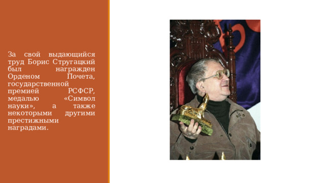 За свой выдающийся труд Борис Стругацкий был награжден Орденом Почета, государственной премией РСФСР, медалью «Символ науки», а также некоторыми другими престижными наградами. 