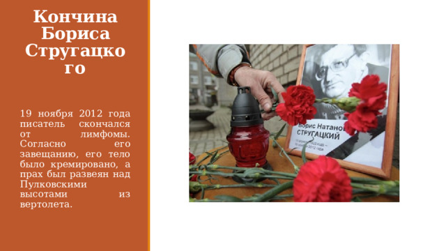 Кончина Бориса Стругацкого 19 ноября 2012 года писатель скончался от лимфомы. Согласно его завещанию, его тело было кремировано, а прах был развеян над Пулковскими высотами из вертолета. 