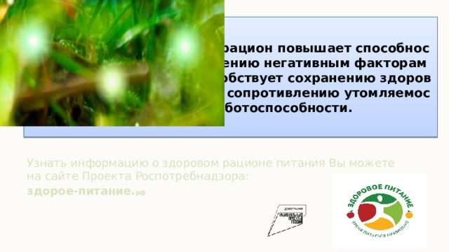 Правильно составленный рацион повышает способность организма к сопротивлению негативным факторам окружающей среды, способствует сохранению здоровья, активного долголетия, сопротивлению утомляемости и высокой работоспособности. Узнать информацию о здоровом рационе питания Вы можете на сайте Проекта Роспотребнадзора: здорое-питание. рф   