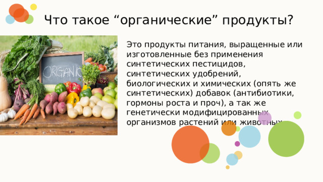 Что такое “органические” продукты? Это продукты питания, выращенные или изготовленные без применения синтетических пестицидов, синтетических удобрений, биологических и химических (опять же синтетических) добавок (антибиотики, гормоны роста и проч), а так же генетически модифицированных организмов растений или животных. 