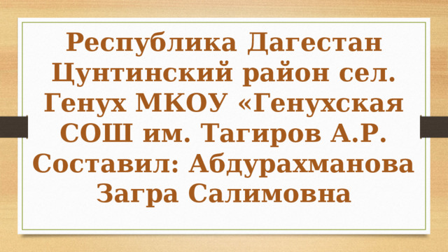 Республика Дагестан Цунтинский район сел. Генух МКОУ «Генухская СОШ им. Тагиров А.Р. Составил: Абдурахманова Загра Салимовна 