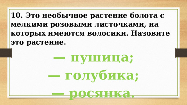 10. Это необычное растение болота с мелкими розовыми листочками, на которых имеются волосики. Назовите это растение. — пушица; — голубика; — росянка. 