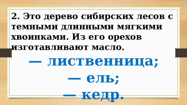 2. Это дерево сибирских лесов с темными длинными мягкими хвоинками. Из его орехов изготавливают масло. — лиственница; — ель; — кедр. 