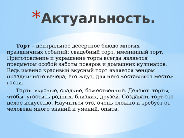 Актуальность.  Торт – центральное десертное блюдо многих праздничных событий: свадебный торт, именинный торт. Приготовление и украшение торта всегда является предметом особой заботы поваров и домашних кулинаров. Ведь именно красивый вкусный торт является венцом праздничного вечера, его ждут, для него «оставляют место» гости.  Торты вкусные, сладкие, божественные. Делают торты, чтобы угостить родных, близких, друзей. Создавать торт-это целое искусство. Научиться это, очень сложно и требует от человека много знаний и умений, опыта. 