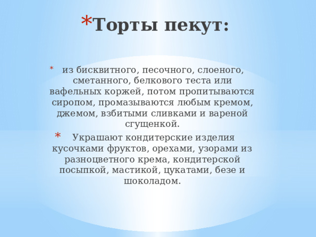 Торты пекут:   из бисквитного, песочного, слоеного, сметанного, белкового теста или вафельных коржей, потом пропитываются сиропом, промазываются любым кремом, джемом, взбитыми сливками и вареной сгущенкой.  Украшают кондитерские изделия кусочками фруктов, орехами, узорами из разноцветного крема, кондитерской посыпкой, мастикой, цукатами, безе и шоколадом. 