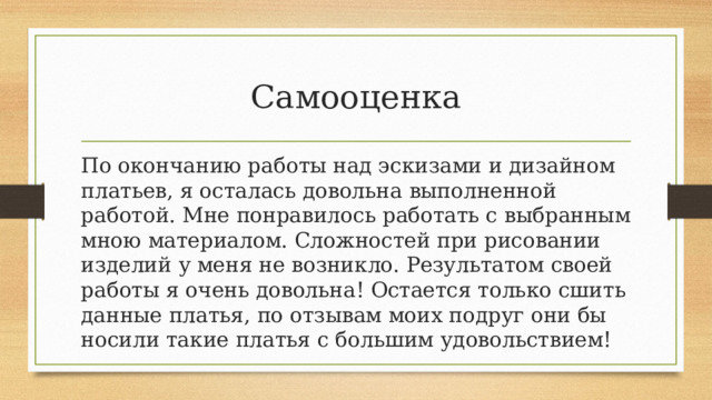 Самооценка По окончанию работы над эскизами и дизайном платьев, я осталась довольна выполненной работой. Мне понравилось работать с выбранным мною материалом. Сложностей при рисовании изделий у меня не возникло. Результатом своей работы я очень довольна! Остается только сшить данные платья, по отзывам моих подруг они бы носили такие платья с большим удовольствием! 