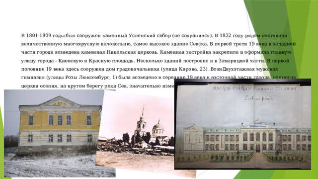 В 1801-1809 годы был сооружен каменный Успенский собор (не сохранился). В 1822 году рядом поставили величественную многоярусную колокольню, самое высокое здание Севска. В первой трети 19 века в западной части города возведена каменная Никольская церковь. Каменная застройка закрепила и оформила главную улицу города - Киевскую и Красную площадь. Несколько зданий построено и в Замарицкой части. В первой половине 19 века здесь сооружен дом градоначальника (улица Кирова, 23). ВознДвухэтажная мужская гимназия (улицы Розы Люксембург, 1) была возведено в середине 19 века в восточной части города, напротив церкви есения, на крутом берегу реки Сев, значительно изменив силуэт Севска, воспринимаемый из-за реки. 